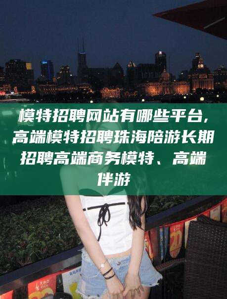 邵阳模特招聘网站有哪些平台,高端模特招聘珠海陪游长期招聘高端商务模特、高端伴游