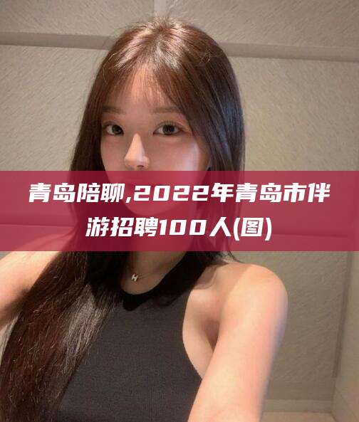 邵阳青岛陪聊,2022年青岛市伴游招聘100人(图)