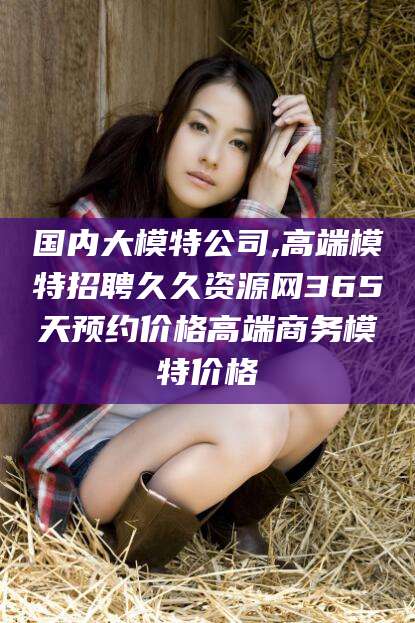 邵阳国内大模特公司,高端模特招聘久久资源网365天预约价格高端商务模特价格