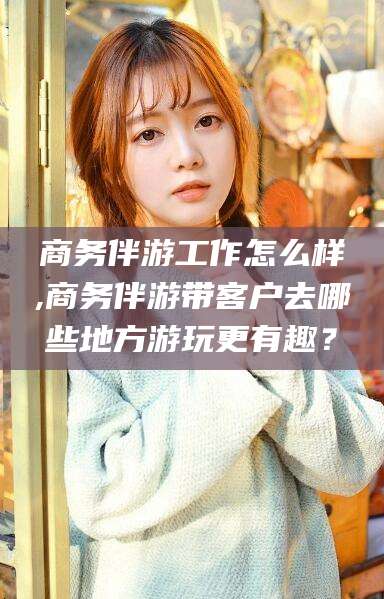 邵阳商务伴游工作怎么样,商务伴游带客户去哪些地方游玩更有趣？