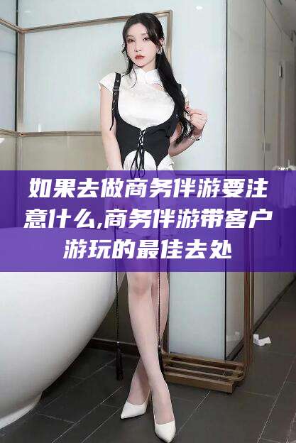 邵阳如果去做商务伴游要注意什么,商务伴游带客户游玩的最佳去处