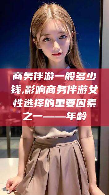 邵阳商务伴游一般多少钱,影响商务伴游女性选择的重要因素之一——年龄