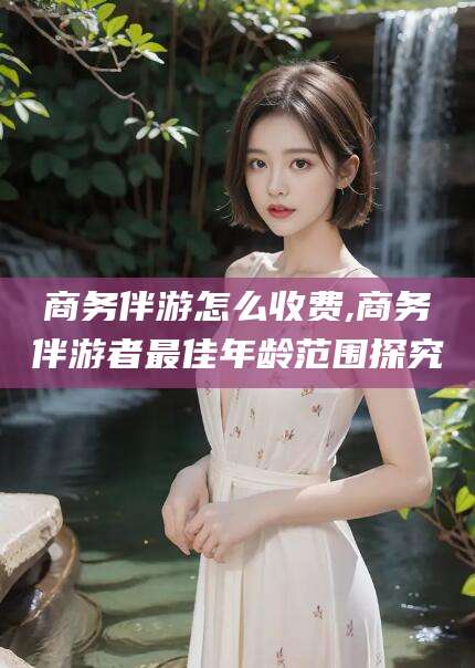 邵阳商务伴游怎么收费,商务伴游者最佳年龄范围探究