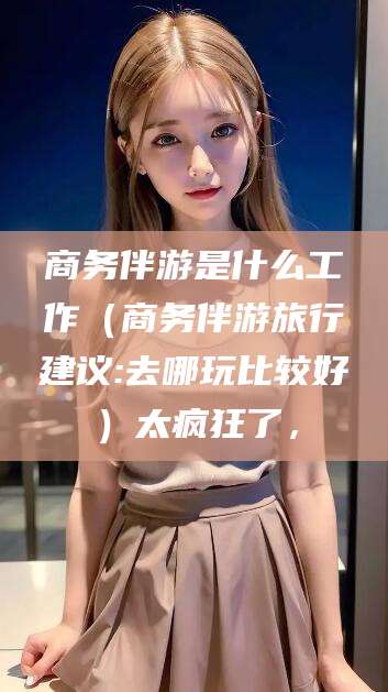 邵阳商务伴游是什么工作（商务伴游旅行建议:去哪玩比较好）太疯狂了，