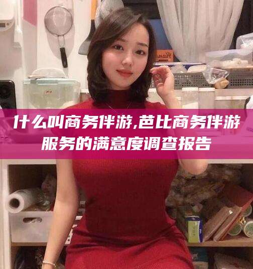 邵阳什么叫商务伴游,芭比商务伴游服务的满意度调查报告