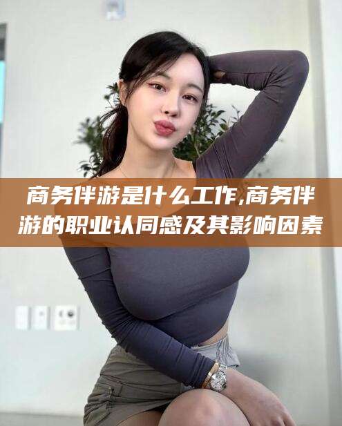 邵阳商务伴游是什么工作,商务伴游的职业认同感及其影响因素