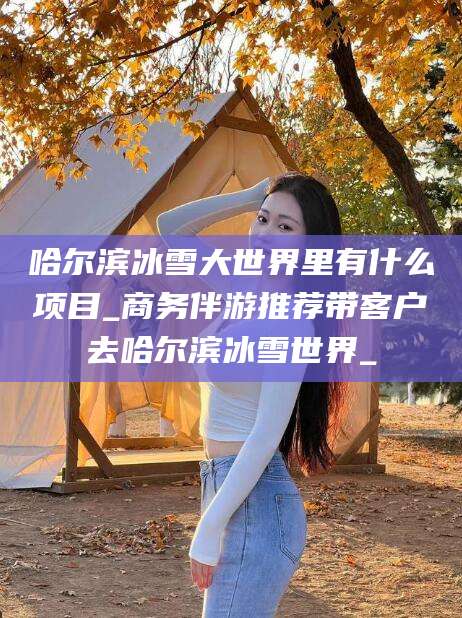 邵阳哈尔滨冰雪大世界里有什么项目_商务伴游推荐带客户去哈尔滨冰雪世界_