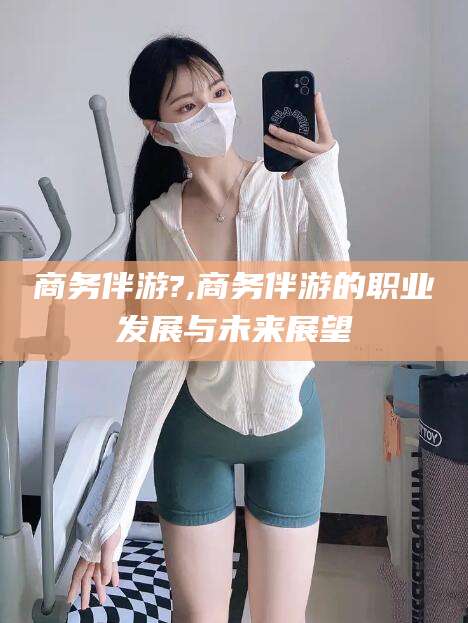 邵阳商务伴游?,商务伴游的职业发展与未来展望