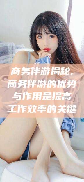 邵阳商务伴游揭秘,商务伴游的优势与作用是提高工作效率的关键