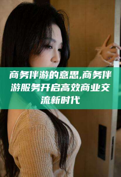 邵阳商务伴游的意思,商务伴游服务开启高效商业交流新时代